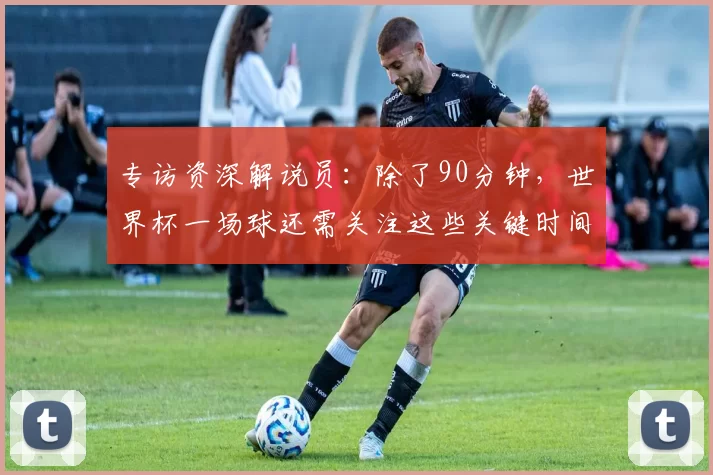 专访资深解说员:除了90分钟,世界杯一场球还需关注这些关键时间点