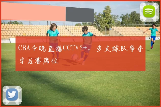 CBA今晚直播CCTV5+，多支球队争夺季后赛席位