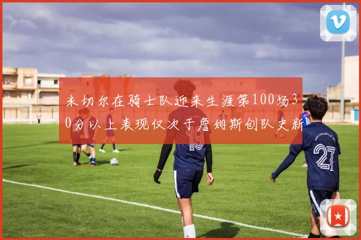 米切尔在骑士队迎来生涯第100场30分以上表现仅次于詹姆斯创队史新纪录
