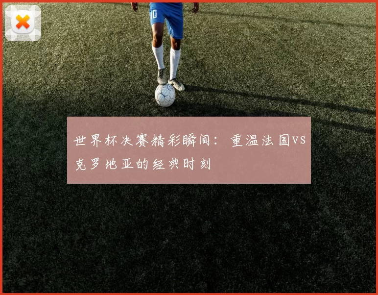 世界杯决赛精彩瞬间：重温法国vs克罗地亚的经典时刻