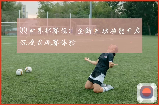 QQ世界杯赛场:全新互动功能开启沉浸式观赛体验