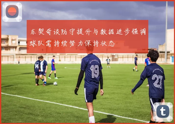 东契奇谈防守提升与数据进步强调球队需持续努力保持状态