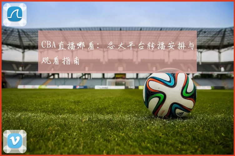 CBA直播哪看：各大平台转播安排与观看指南