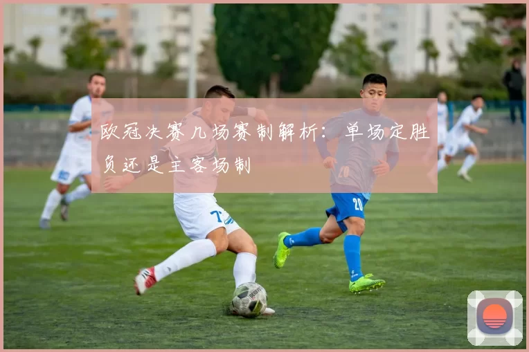 欧冠决赛几场赛制解析:单场定胜负还是主客场制