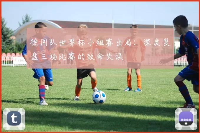 德国队世界杯小组赛出局：深度复盘三场比赛的致命失误