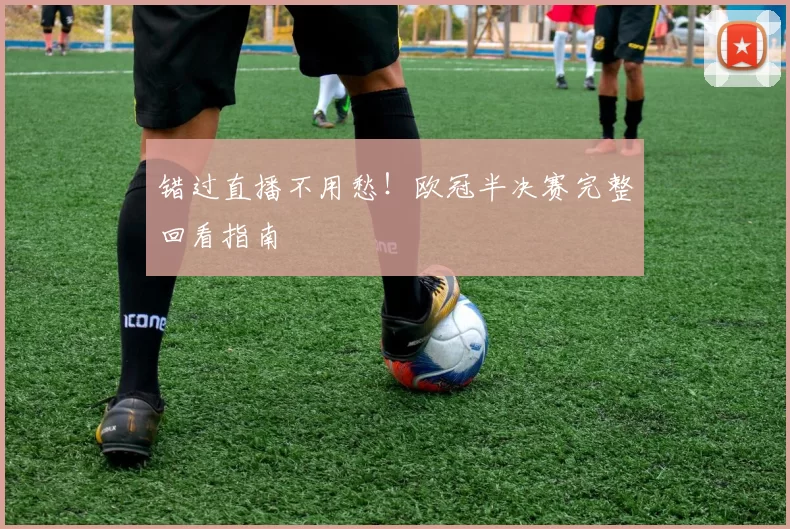 错过直播不用愁!欧冠半决赛完整回看指南