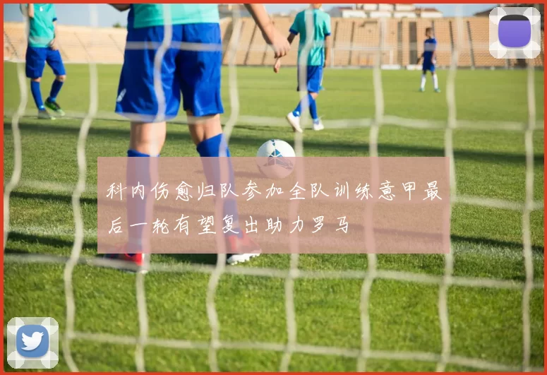 科内伤愈归队参加全队训练意甲最后一轮有望复出助力罗马