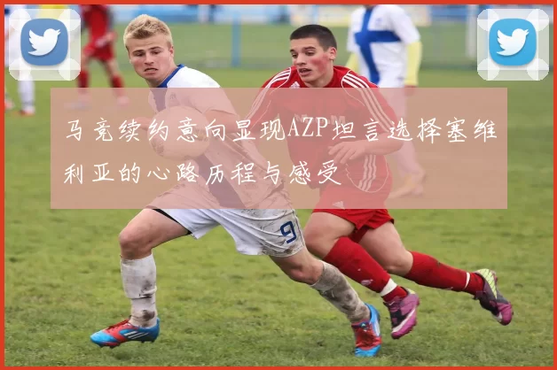 马竞续约意向显现AZP坦言选择塞维利亚的心路历程与感受