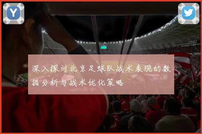 深入探讨北京足球队战术表现的数据分析与战术优化策略