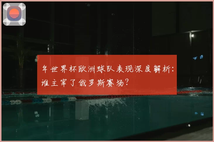 年世界杯欧洲球队表现深度解析：谁主宰了俄罗斯赛场？