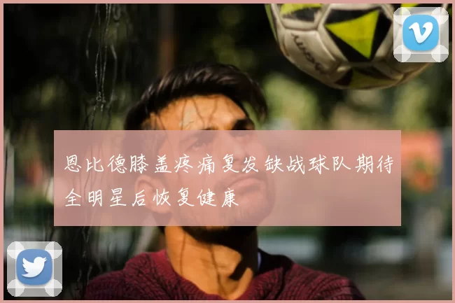 恩比德膝盖疼痛复发缺战球队期待全明星后恢复健康