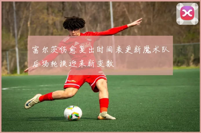 富尔茨伤愈复出时间表更新魔术队后场轮换迎来新变数