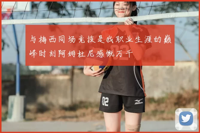 与梅西同场竞技是我职业生涯的巅峰时刻阿姆杜尼感慨万千