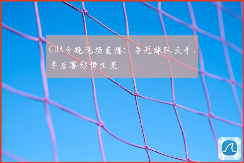 CBA今晚现场直播：争冠球队交手，季后赛形势生变