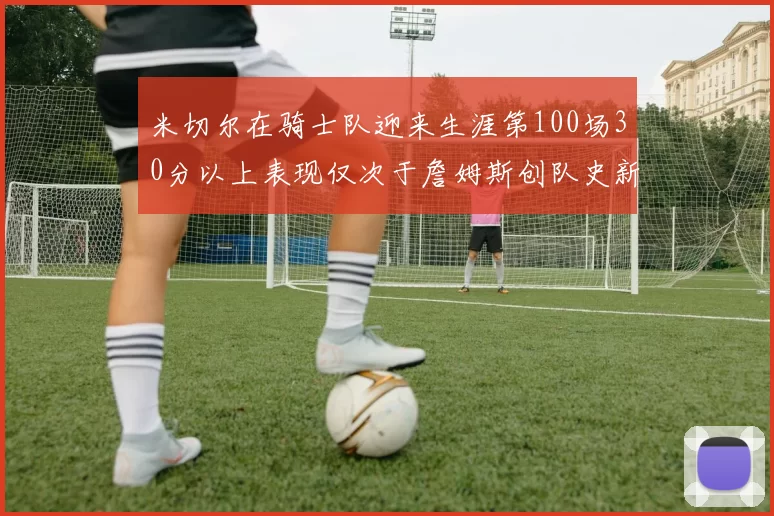 米切尔在骑士队迎来生涯第100场30分以上表现仅次于詹姆斯创队史新纪录