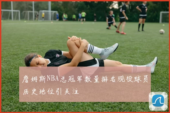 詹姆斯NBA总冠军数量排名现役球员历史地位引关注