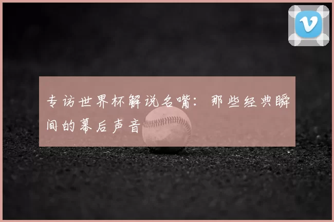 专访世界杯解说名嘴:那些经典瞬间的幕后声音