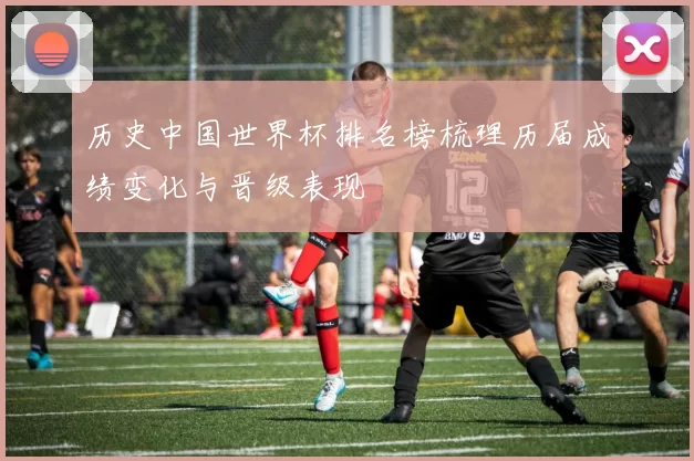 历史中国世界杯排名榜梳理历届成绩变化与晋级表现