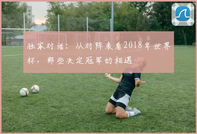 独家对话：从对阵表看2018年世界杯，那些决定冠军的相遇