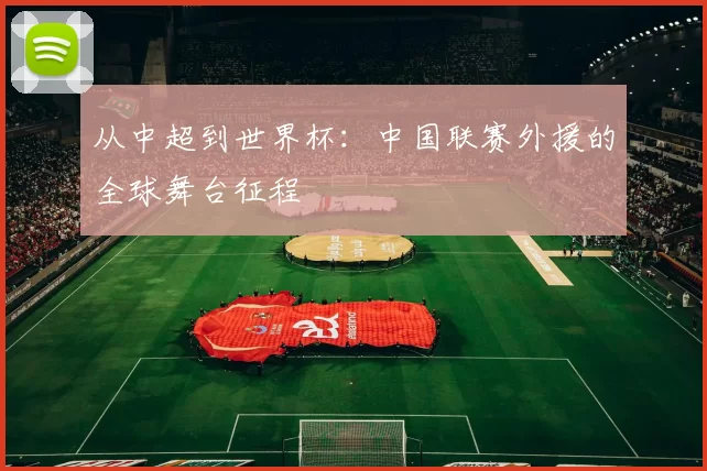 从中超到世界杯：中国联赛外援的全球舞台征程