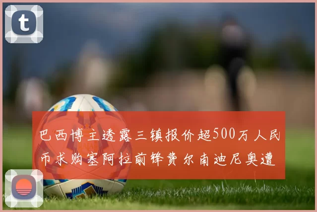 巴西博主透露三镇报价超500万人民币求购塞阿拉前锋费尔南迪尼奥遭拒绝