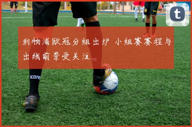 利物浦欧冠分组出炉 小组赛赛程与出线前景受关注