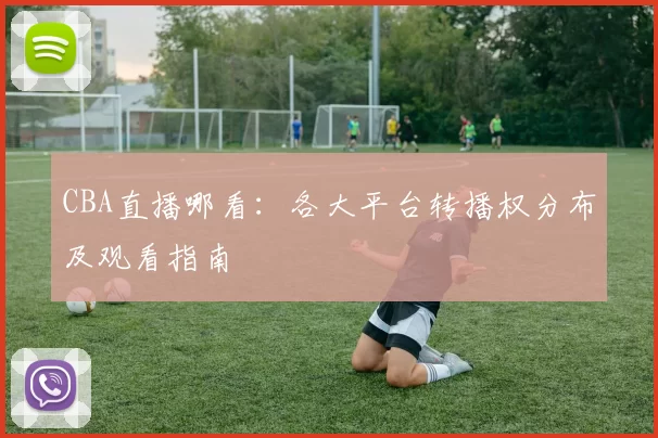 CBA直播哪看：各大平台转播权分布及观看指南