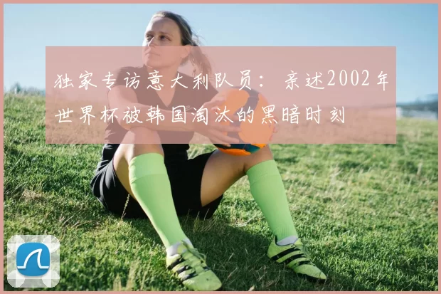 独家专访意大利队员：亲述2002年世界杯被韩国淘汰的黑暗时刻