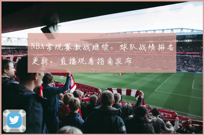 NBA常规赛激战继续，球队战绩排名更新，直播观看指南发布