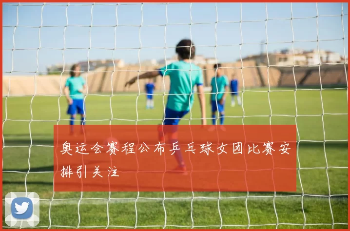 奥运会赛程公布乒乓球女团比赛安排引关注