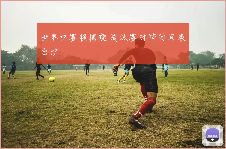 世界杯赛程揭晓 淘汰赛对阵时间表出炉