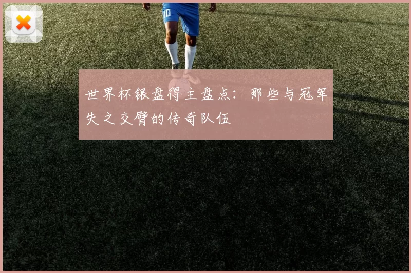 世界杯银盘得主盘点：那些与冠军失之交臂的传奇队伍