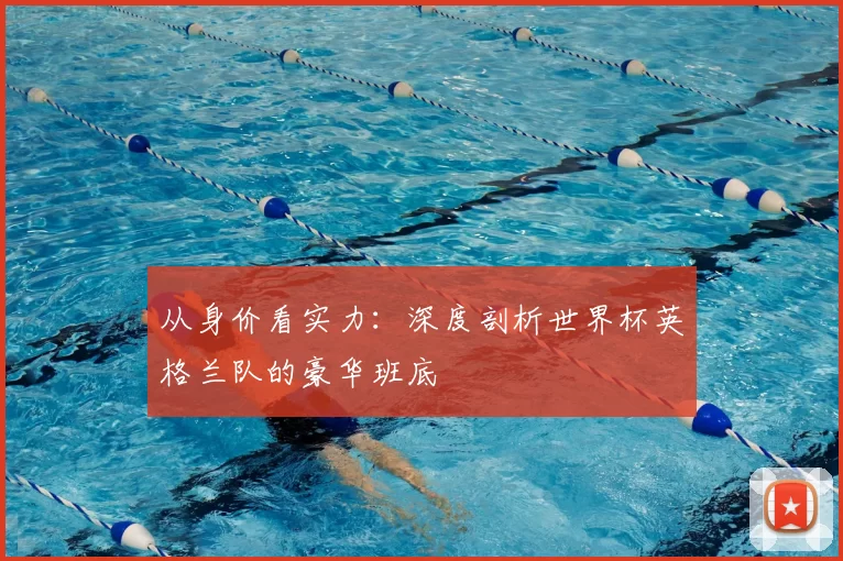 从身价看实力:深度剖析世界杯英格兰队的豪华班底