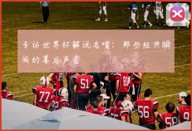 专访世界杯解说名嘴：那些经典瞬间的幕后声音