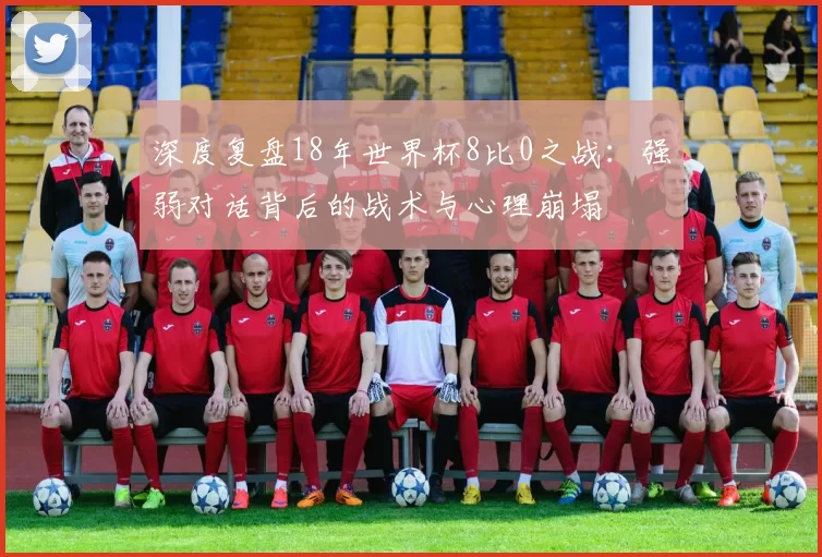 深度复盘18年世界杯8比0之战：强弱对话背后的战术与心理崩塌