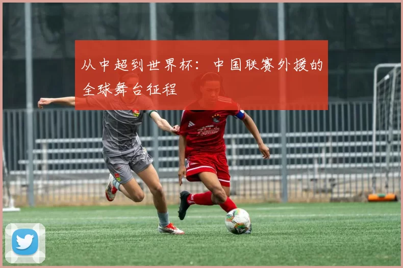从中超到世界杯：中国联赛外援的全球舞台征程