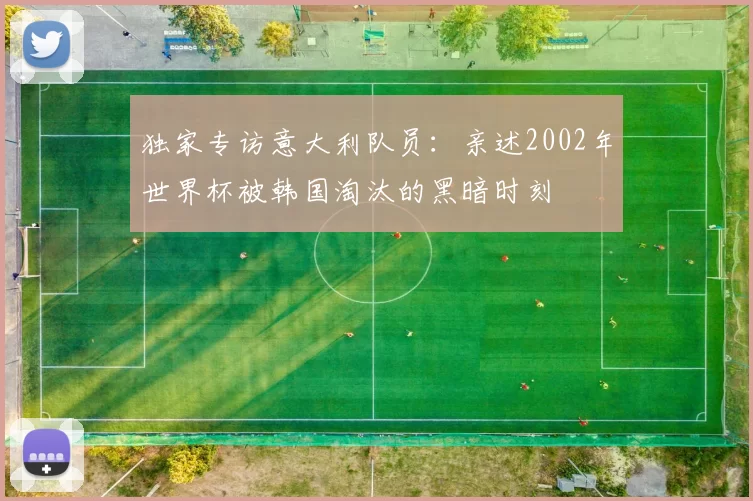 独家专访意大利队员：亲述2002年世界杯被韩国淘汰的黑暗时刻