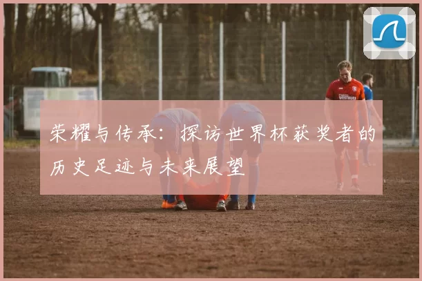 荣耀与传承：探访世界杯获奖者的历史足迹与未来展望