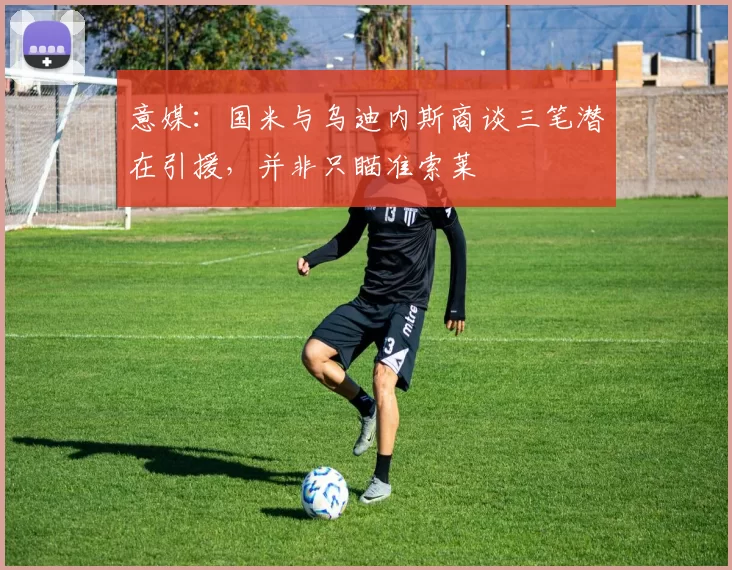意媒：国米与乌迪内斯商谈三笔潜在引援，并非只瞄准索莱