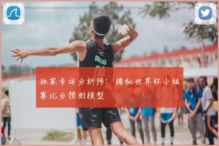 独家专访分析师：揭秘世界杯小组赛比分预测模型