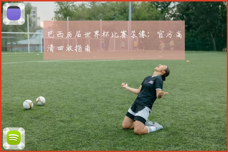 巴西历届世界杯比赛录像：官方高清回放指南