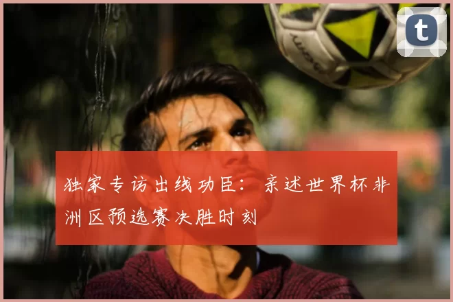 独家专访出线功臣:亲述世界杯非洲区预选赛决胜时刻