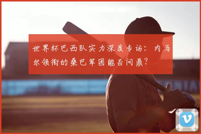 世界杯巴西队实力深度专访：内马尔领衔的桑巴军团能否问鼎？