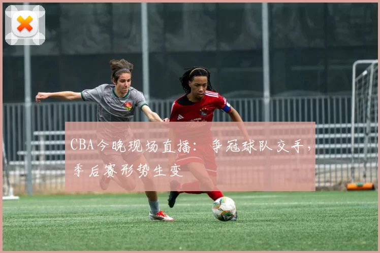CBA今晚现场直播：争冠球队交手，季后赛形势生变
