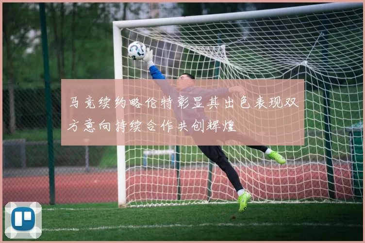 马竞续约略伦特彰显其出色表现双方意向持续合作共创辉煌