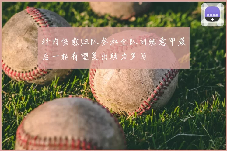 科内伤愈归队参加全队训练意甲最后一轮有望复出助力罗马
