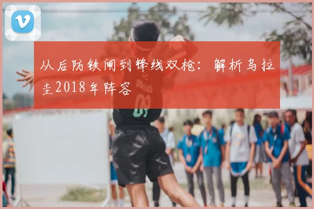 从后防铁闸到锋线双枪:解析乌拉圭2018年阵容