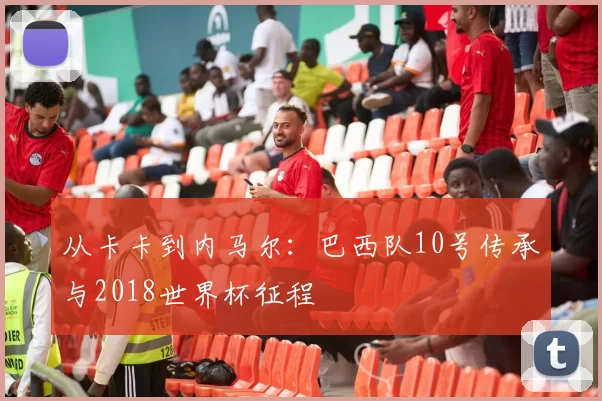 从卡卡到内马尔：巴西队10号传承与2018世界杯征程