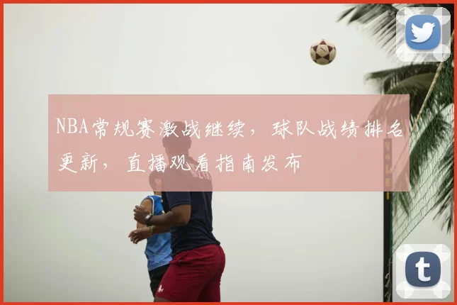 NBA常规赛激战继续,球队战绩排名更新,直播观看指南发布