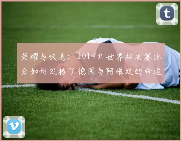 荣耀与叹息:2014年世界杯决赛比分如何定格了德国与阿根廷的命运